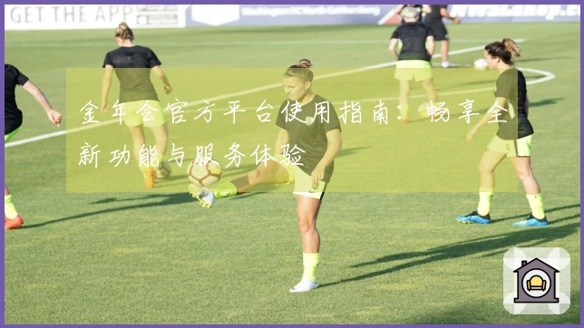 金年会官方平台使用指南：畅享全新功能与服务体验