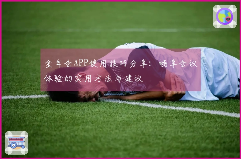 金年会APP使用技巧分享：畅享会议体验的实用方法与建议