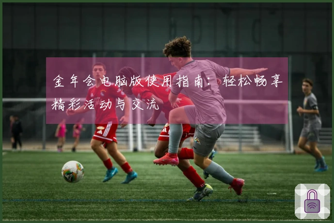 金年会电脑版使用指南：轻松畅享精彩活动与交流