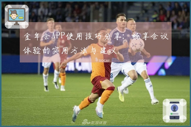 金年会APP使用技巧分享：畅享会议体验的实用方法与建议
